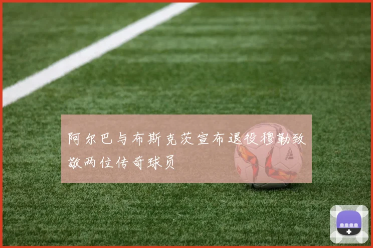 阿尔巴与布斯克茨宣布退役穆勒致敬两位传奇球员