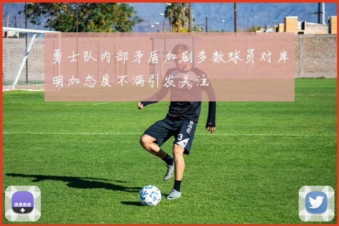 勇士队内部矛盾加剧多数球员对库明加态度不满引发关注