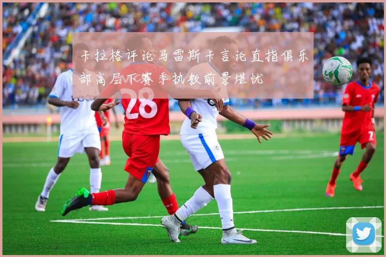 卡拉格评论马雷斯卡言论直指俱乐部高层下赛季执教前景堪忧