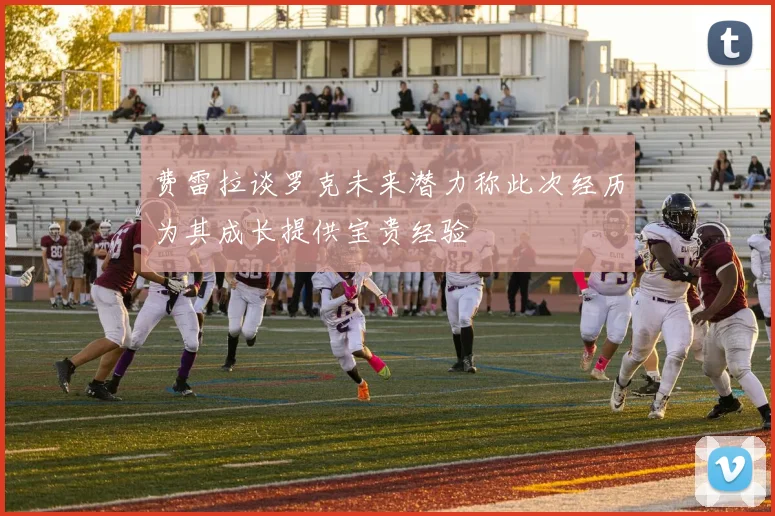 费雷拉谈罗克未来潜力称此次经历为其成长提供宝贵经验
