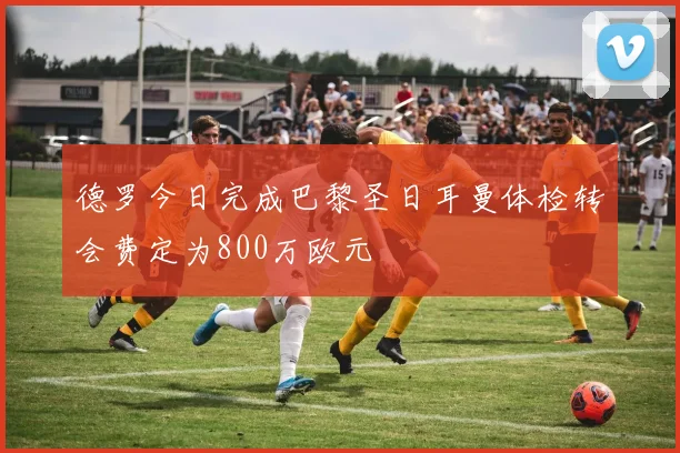 德罗今日完成巴黎圣日耳曼体检转会费定为800万欧元