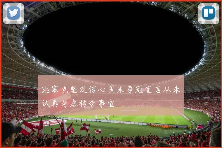 比塞克坚定信心国米争冠直言从未认真考虑转会事宜