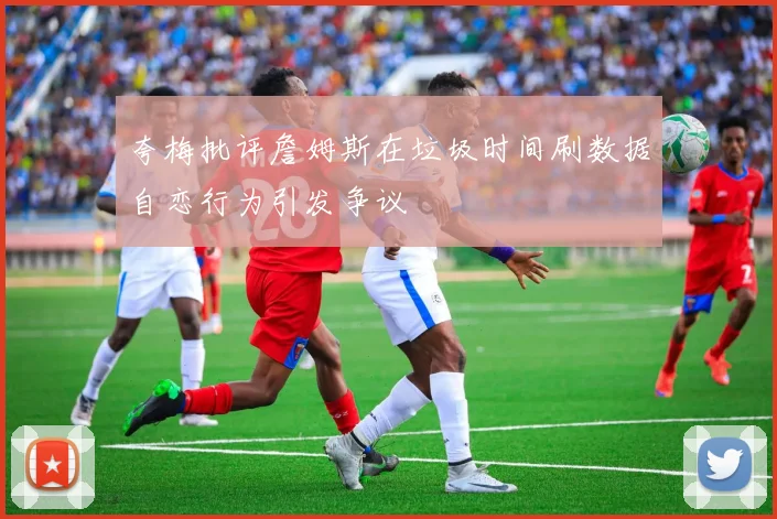 夸梅批评詹姆斯在垃圾时间刷数据自恋行为引发争议