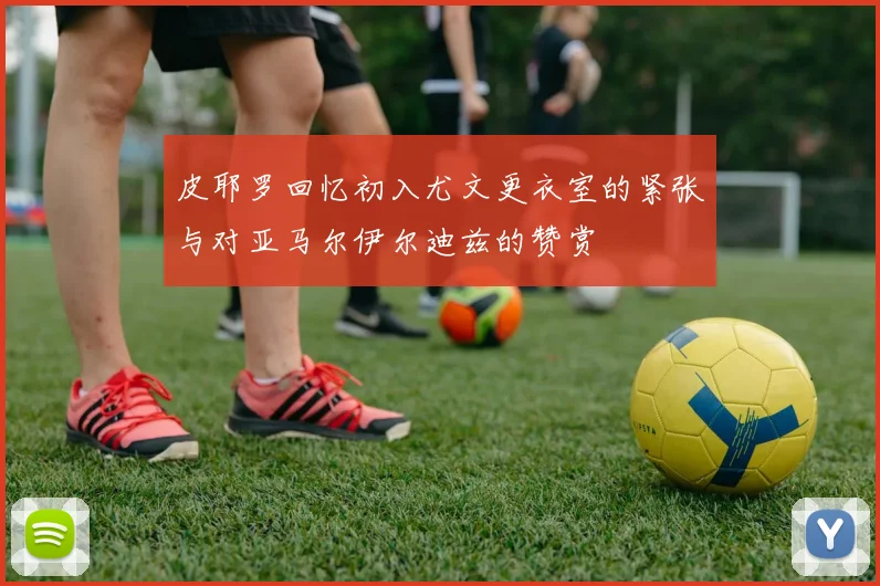 皮耶罗回忆初入尤文更衣室的紧张与对亚马尔伊尔迪兹的赞赏