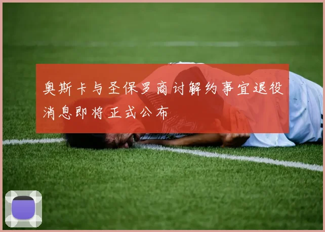 奥斯卡与圣保罗商讨解约事宜退役消息即将正式公布