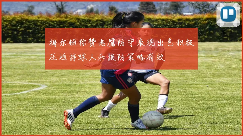 梅尔顿称赞老鹰防守表现出色积极压迫持球人和换防策略有效