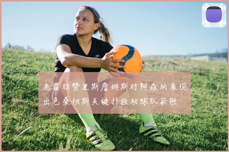 老雷称赞里斯詹姆斯对阿森纳表现出色桑切斯关键扑救助球队获胜