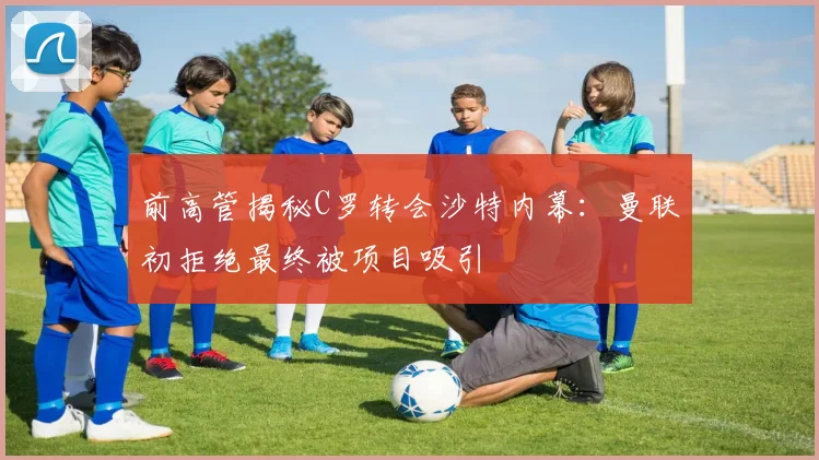 前高管揭秘C罗转会沙特内幕：曼联初拒绝最终被项目吸引