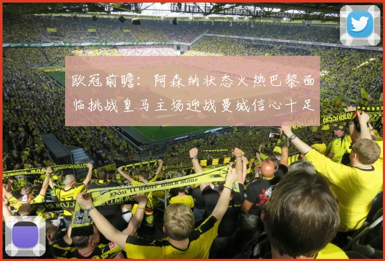欧冠前瞻：阿森纳状态火热巴黎面临挑战皇马主场迎战曼城信心十足