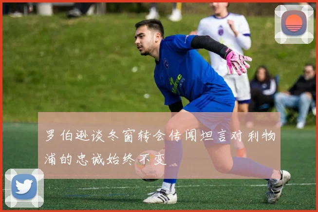 罗伯逊谈冬窗转会传闻坦言对利物浦的忠诚始终不变
